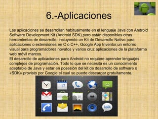 6.-Aplicaciones
Las aplicaciones se desarrollan habitualmente en el lenguaje Java con Android
Software Development Kit (Android SDK),pero están disponibles otras
herramientas de desarrollo, incluyendo un Kit de Desarrollo Nativo para
aplicaciones o extensiones en C o C++, Google App Inventor,un entorno
visual para programadores novatos y varios cruz aplicaciones de la plataforma
web móvil marcos.
El desarrollo de aplicaciones para Android no requiere aprender lenguajes
complejos de programación. Todo lo que se necesita es un conocimiento
aceptable de Java y estar en posesión del kit de desarrollo de software o
«SDK» provisto por Google el cual se puede descargar gratuitamente.
 
