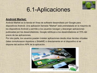 6.1-Aplicaciones
Android Market:
Android Market es la tienda en línea de software desarrollado por Google para
dispositivos Android. Una aplicación llamada "Market" está preinstalada en la mayoría de
los dispositivos Android y permite a los usuarios navegar y descargar aplicaciones
publicadas por los desarrolladores. Google retribuye a los desarrolladores el 70% del
precio de las aplicaciones.
Por otra parte, los usuarios pueden instalar aplicaciones desde otras tiendas virtuales
(tales comoAmazon Appstore o SlideME) o directamente en el dispositivo si se
dispone del archivo APK de la aplicación.
 