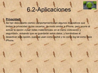 6.2-Aplicaciones
Privacidad:
Se han descubierto ciertos comportamientos en algunos dispositivos que
limitan la privacidad de los usuarios, de modo similar a iPhone, pero ocurre al
activar la opción «Usar redes inalámbricas» en el menú «Ubicación y
seguridad», avisando que se guardarán estos datos, y borrándose al
desactivar esta opción, pues se usan como caché y no como log tal como hace
iPhone.
 