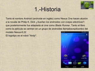 1.-Historia
Tanto el nombre Android (androide en inglés) como Nexus One hacen alusión
a la novela de Philip K. Dick ¿Sueñan los androides con ovejas eléctricas?,
que posteriormente fue adaptada al cine como Blade Runner. Tanto el libro
como la película se centran en un grupo de androides llamadosreplicantes del
modelo Nexus-6.22
El logotipo es el robot "Andy".
 