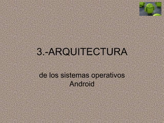 3.-ARQUITECTURA
de los sistemas operativos
Android
 