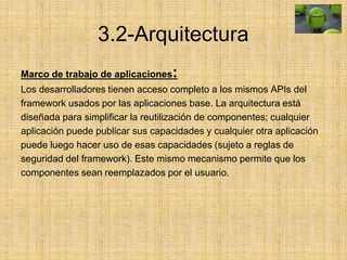 3.2-Arquitectura
Marco de trabajo de aplicaciones:
Los desarrolladores tienen acceso completo a los mismos APIs del
framework usados por las aplicaciones base. La arquitectura está
diseñada para simplificar la reutilización de componentes; cualquier
aplicación puede publicar sus capacidades y cualquier otra aplicación
puede luego hacer uso de esas capacidades (sujeto a reglas de
seguridad del framework). Este mismo mecanismo permite que los
componentes sean reemplazados por el usuario.
 