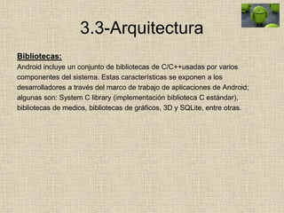 3.3-Arquitectura
Bibliotecas:
Android incluye un conjunto de bibliotecas de C/C++usadas por varios
componentes del sistema. Estas características se exponen a los
desarrolladores a través del marco de trabajo de aplicaciones de Android;
algunas son: System C library (implementación biblioteca C estándar),
bibliotecas de medios, bibliotecas de gráficos, 3D y SQLite, entre otras.
 