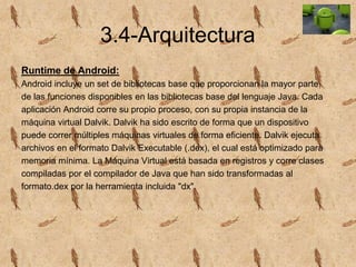 3.4-Arquitectura
Runtime de Android:
Android incluye un set de bibliotecas base que proporcionan la mayor parte
de las funciones disponibles en las bibliotecas base del lenguaje Java. Cada
aplicación Android corre su propio proceso, con su propia instancia de la
máquina virtual Dalvik. Dalvik ha sido escrito de forma que un dispositivo
puede correr múltiples máquinas virtuales de forma eficiente. Dalvik ejecuta
archivos en el formato Dalvik Executable (.dex), el cual está optimizado para
memoria mínima. La Máquina Virtual está basada en registros y corre clases
compiladas por el compilador de Java que han sido transformadas al
formato.dex por la herramienta incluida "dx".
 