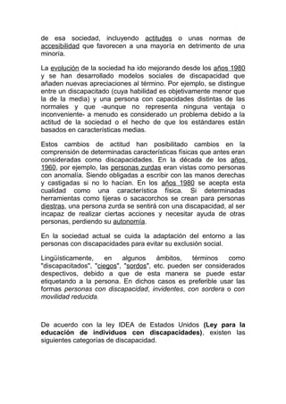 de esa sociedad, incluyendo actitudes o unas normas de
accesibilidad que favorecen a una mayoría en detrimento de una
minoría.

La evolución de la sociedad ha ido mejorando desde los años 1980
y se han desarrollado modelos sociales de discapacidad que
añaden nuevas apreciaciones al término. Por ejemplo, se distingue
entre un discapacitado (cuya habilidad es objetivamente menor que
la de la media) y una persona con capacidades distintas de las
normales y que -aunque no representa ninguna ventaja o
inconveniente- a menudo es considerado un problema debido a la
actitud de la sociedad o el hecho de que los estándares están
basados en características medias.

Estos cambios de actitud han posibilitado cambios en la
comprensión de determinadas características físicas que antes eran
consideradas como discapacidades. En la década de los años
1960, por ejemplo, las personas zurdas eran vistas como personas
con anomalía. Siendo obligadas a escribir con las manos derechas
y castigadas si no lo hacían. En los años 1980 se acepta esta
cualidad como una característica física. Si determinadas
herramientas como tijeras o sacacorchos se crean para personas
diestras, una persona zurda se sentirá con una discapacidad, al ser
incapaz de realizar ciertas acciones y necesitar ayuda de otras
personas, perdiendo su autonomía.

En la sociedad actual se cuida la adaptación del entorno a las
personas con discapacidades para evitar su exclusión social.

Lingüísticamente,     en   algunos     ámbitos,   términos   como
"discapacitados", "ciegos", "sordos", etc. pueden ser considerados
despectivos, debido a que de esta manera se puede estar
etiquetando a la persona. En dichos casos es preferible usar las
formas personas con discapacidad, invidentes, con sordera o con
movilidad reducida.



De acuerdo con la ley IDEA de Estados Unidos (Ley para la
educación de individuos con discapacidades), existen las
siguientes categorías de discapacidad.
 