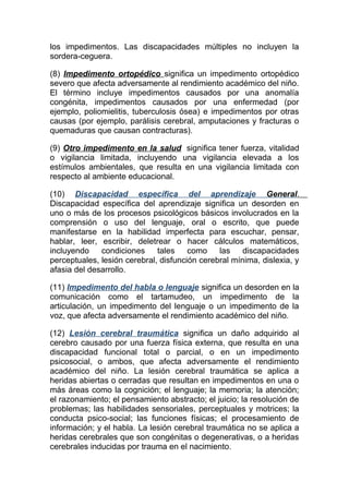 los impedimentos. Las discapacidades múltiples no incluyen la
sordera-ceguera.

(8) Impedimento ortopédico significa un impedimento ortopédico
severo que afecta adversamente al rendimiento académico del niño.
El término incluye impedimentos causados por una anomalía
congénita, impedimentos causados por una enfermedad (por
ejemplo, poliomielitis, tuberculosis ósea) e impedimentos por otras
causas (por ejemplo, parálisis cerebral, amputaciones y fracturas o
quemaduras que causan contracturas).

(9) Otro impedimento en la salud significa tener fuerza, vitalidad
o vigilancia limitada, incluyendo una vigilancia elevada a los
estímulos ambientales, que resulta en una vigilancia limitada con
respecto al ambiente educacional.

(10) Discapacidad específica del aprendizaje General.
Discapacidad específica del aprendizaje significa un desorden en
uno o más de los procesos psicológicos básicos involucrados en la
comprensión o uso del lenguaje, oral o escrito, que puede
manifestarse en la habilidad imperfecta para escuchar, pensar,
hablar, leer, escribir, deletrear o hacer cálculos matemáticos,
incluyendo    condiciones     tales    como    las    discapacidades
perceptuales, lesión cerebral, disfunción cerebral mínima, dislexia, y
afasia del desarrollo.

(11) Impedimento del habla o lenguaje significa un desorden en la
comunicación como el tartamudeo, un impedimento de la
articulación, un impedimento del lenguaje o un impedimento de la
voz, que afecta adversamente el rendimiento académico del niño.

(12) Lesión cerebral traumática significa un daño adquirido al
cerebro causado por una fuerza física externa, que resulta en una
discapacidad funcional total o parcial, o en un impedimento
psicosocial, o ambos, que afecta adversamente el rendimiento
académico del niño. La lesión cerebral traumática se aplica a
heridas abiertas o cerradas que resultan en impedimentos en una o
más áreas como la cognición; el lenguaje; la memoria; la atención;
el razonamiento; el pensamiento abstracto; el juicio; la resolución de
problemas; las habilidades sensoriales, perceptuales y motrices; la
conducta psico-social; las funciones físicas; el procesamiento de
información; y el habla. La lesión cerebral traumática no se aplica a
heridas cerebrales que son congénitas o degenerativas, o a heridas
cerebrales inducidas por trauma en el nacimiento.
 
