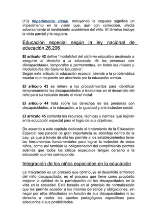 (13) Impedimento visual incluyendo la ceguera significa un
impedimento en la visión que, aun con corrección, afecta
adversamente el rendimiento académico del niño. El término incluye
la vista parcial y la ceguera.

Educación especial según la ley nacional de
educación 26.206
El artículo 42 define “modalidad del sistema educativo destinada a
asegurar el derecho a la educación de las personas con
discapacidades, temporales o permanentes, en todos los niveles y
modalidades del Sistema Educativo”.
Según este articulo la educación especial atiende a la problemática
escolar que no puede ser abordada por la educación común.

El artículo 43 se refiere a los procedimientos para identificar
tempranamente las discapacidades o trastornos en el desarrollo del
niño para su inclusión desde el nivel inicial.

El artículo 44 trata sobre los derechos de las personas con
discapacidades, a la educación, a la igualdad y a la inclusión social.

El artículo 45 comenta los recursos, técnicas y normas que regirán
en la educación especial para el logro de sus objetivos.

De acuerdo a este capítulo dedicado al tratamiento de la Educacion
Especial nos pareció de gran importancia su abordaje dentro de la
Ley, ya que a través de ella les permite a los establecimientos tener
las herramientas fundamentales para lograr la inclusión de estos
niños, como así también la obligatoriedad del cumplimiento permite
además que todos los chicos especiales tengan derecho a la
educación que les corresponde.

Integración de los niños especiales en la educación
La integración es un proceso que contribuye al desarrollo armónico
del niño discapacitado, es el proceso que tiene como propósito
mejorar la calidad de la participación de los discapacitados en la
vida en la sociedad. Está basado en el principio de normalización
que les permite acceder a los mismos derechos y obligaciones, sin
negar por ellos dificultades en función de sus discapacidades ni su
derecho a recibir los aportes pedagógicos específicos para
adecuarlos a sus posibilidades.
 