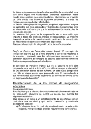 La integración como acción educativa posibilita la oportunidad para
que cada sujeto con capacidades diferentes desarrollen hasta
donde sean posibles sus potencialidades, elaborando su proyecto
de vida desde sus intereses logrando autonomía a través de
reajustes de su conducta y afectividad.
La familia debe apoyar la integración, en primer lugar deben aceptar
la capacidad del niño apoyándolo y brindándole herramientas para
su desarrollo autónomo ya que la sobreprotección obstaculiza la
integración escolar.
La maestra del grado es la responsable de la instrucción que
imparte a todos los alumnos, incluso al discapacitado. La maestra
integradora asiste a la maestra común, realizando la transcripción
de materiales o didácticas con técnicas especiales.
Cambio del concepto de integración al de Inclusión educativa


Según el Centro de Desarrollo Infanto Juvenil “El concepto de
integración supone que es el niño diferente el que debe integrarse a
la escuela , contando con las adecuaciones necesarias a su
condición educativa. El concepto de escuela está definido como una
Institución organizada para el niño típico.

El concepto de inclusión implica que es la Escuela la que está
preparada para incluir a todo niño, considerando que la diversidad
es una condición básica del ser humano. En esta nueva perspectiva
, el niño se integra en un lugar preparado para él, respondiendo a
sus necesidades educativas especiales. La escuela se define como
un lugar para la diversidad”

Características de la las formas de integración
educativa
Integración individual
Para facilitar que el alumno discapacitado sea incluido en el sistema
de integración educativa se tendrá en cuenta que cumpla los
siguientes requisitos:
Que asista a un turno a un establecimiento de enseñanza común
cualquiera sea su nivel y que reciba orientación y asistencia
pedagógica especial:
   a) En el contra turno de cualquier establecimiento de educación
      especial, incorporándose al curso regular que le corresponda.
 