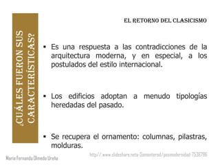 Cuáles fueron sus                                 EL RETORNO DEL CLASICISMO
    características?
                         Es una respuesta a las contradicciones de la
                          arquitectura moderna, y en especial, a los
                          postulados del estilo internacional.



                         Los edificios adoptan a menudo tipologías
                          heredadas del pasado.
      ¿




                         Se recupera el ornamento: columnas, pilastras,
                          molduras.
                                     http//.www.slideshare.neta-Somonterod/posmodernidad-7536796
María Fernanda Olmedo Ureña
 