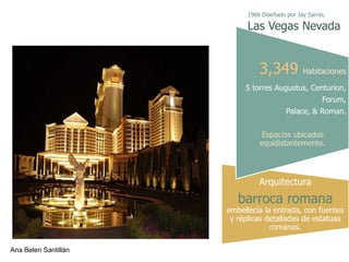 1966 Diseñado por Jay Sarno.

                            Las Vegas Nevada


                                3,349 Habitaciones
                           5 torres Augustus, Centurion,
                                                      Forum,
                                         Palace, & Roman.


                                Espacios ubicados
                                equidistantemente.




                                Arquitectura
                         barroca romana
                      embellecía la entrada, con fuentes
                       y réplicas detalladas de estatuas
                                   romanas.

Ana Belen Santillán
 