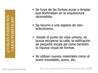  Se huye de las formas puras o limpias
                                que dominaban en la arquitectura
                                racionalista.
   ¿Cuáles fueron sus
    características?


                               Se recurre a una especie de neo-
                                eclecticismo.

                               Desde el punto de vista urbano, se
                                busca recuperar la calle, la edificación
                                de pequeña escala así como también
                                la riqueza visual de formas.

                               Se utilizan nuevos materiales como el
                                acero inoxidable, acero, etc.

María Fernanda Olmedo Ureña        http//.www.slideshare.neta-Somonterod/posmodernidad-7536796
 