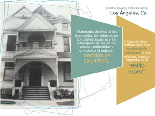 J. Cather Newsom, 1330 calle carroll,

                         Los Ángeles, Ca.


   Elaborados diseños de los
tejamaniles, las vidrieras, los
  contrastes circulares y los
  retranqueos de los aleros,         • Casa de doce
     añaden profundidad y            habitaciones con
                                       ornamentación
    grandeza a la entrada.
                                    “californiana” y con
     Tradición de                    encajes, husos y
      carpintería.                    enjaretados al
                                        estilo
                                         “
                                        moro”.
 