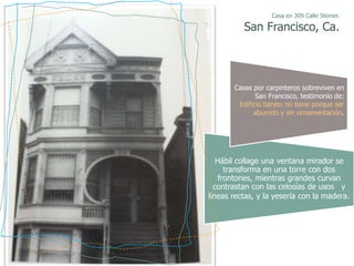 Casa en 309 Calle Steiner.

          San Francisco, Ca.




       Casas por carpinteros sobreviven en
              San Francisco, testimonio de:
        Edificio barato no tiene porque ser
             aburrido y sin ornamentación.




   Hábil collage una ventana mirador se
      transforma en una torre con dos
    frontones, mientras grandes curvan
  contrastan con las celosías de usos y
líneas rectas, y la yesería con la madera.
 