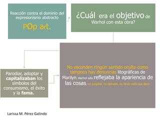 Reacción contra el dominio del
      expresionismo abstracto              ¿Cuál           era el      objetivo de
          Pop art.
                                                      Warhol con esta obra?




                                 No esconden ningún sentido oculto como
 Parodiar, adoptar y               tampoco hay denuncias litográficas de
 capitalizaban los             Marilyn. Warhol sólo reflejaba la apariencia de
    símbolos del                    las cosas, no juzgaba, no opinaba, no tenía nada que decir.
consumismo, el éxito
    y la fama.



 Larissa M. Pérez Galindo
 