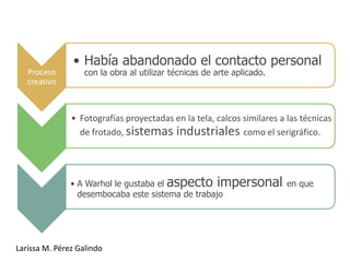 • Había abandonado el contacto personal
   Proceso        con la obra al utilizar técnicas de arte aplicado.
   creativo



               • Fotografías proyectadas en la tela, calcos similares a las técnicas
                 de frotado, sistemas industriales como el serigráfico.




               • A Warhol le gustaba el aspecto impersonal en que
                 desembocaba este sistema de trabajo




Larissa M. Pérez Galindo
 