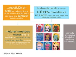 repetición en
     La                                           irrelevante decidir          si sus vivos
   serie de cada uno de sus                       colores        la   convertían en
  temas. Esta característica está
  muy ligada a su particular                     un símbolo     o no y que, si los colores eran
                                                      bellos, era porque ella lo era.
        proceso creativo.




   mejores muestras                                                                        coloreada
           relación que se
    de la nueva                                                                          sin atención
  estableció entre el arte y                                                              al detalle y
                                                                                          con tonos
  la cultura popular, haciendo del                                                       extremados,
   artista un creador de imágenes icónicas que
          todo el mundo podía identificar.




Larissa M. Pérez Galindo
 