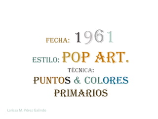 1961
                       Fecha:

               Estilo: Pop Art.
                            Técnica:
                puntos & colores
                   primarios
Larissa M. Pérez Galindo
 