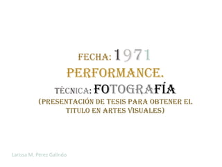 Fecha:   1971
                    Performance.
                  Técnica: fotografía
           (Presentación de tesis para obtener el
                 titulo en artes visuales)




Larissa M. Pérez Galindo
 