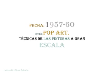 Fecha:      1957-6o
                             Estilo:   Pop Art.
              técnicas de las pinturas a gran
                                 escala


Larissa M. Pérez Galindo
 