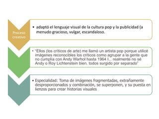 • adaptó el lenguaje visual de la cultura pop y la publicidad (a
Proceso      menudo gracioso, vulgar, escandaloso.
creativo


           • “Ellos (los críticos de arte) me llamó un artista pop porque utilicé
             imágenes reconocibles los críticos como agrupar a la gente que
             no cumplía con Andy Warhol hasta 1964 I... realmente no sé
             Andy o Roy Lichtenstein bien. todos surgido por separado”



           • Especialidad: Toma de imágenes fragmentadas, extrañamente
             desproporcionados y combinación, se superponen, y su puesta en
             lienzos para crear historias visuales
 