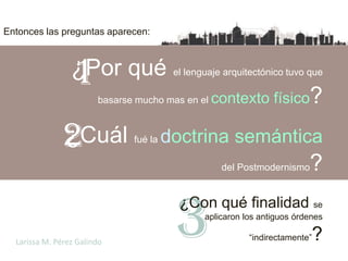 Entonces las preguntas aparecen:




                  1
                 ¿Por qué el lenguaje arquitectónico tuvo que
                   basarse mucho mas en el contexto físico?



               2
               ¿Cuál         fué la   doctrina semántica
                                               del Postmodernismo    ?

                                       3
                                       -¿Con qué finalidad se
                                           aplicaron los antiguos órdenes

  Larissa M. Pérez Galindo                            “indirectamente”   ?
 