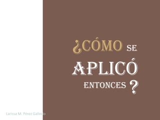 ¿Cómo se
                           aplicó
                            entonces
                                       ?
Larissa M. Pérez Galindo
 