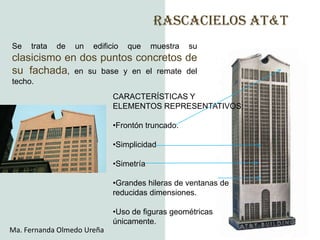 RASCACIELOS AT&T
Se   trata   de   un   edificio   que    muestra   su
clasicismo en dos puntos concretos de
su fachada, en su base y en el remate del
techo.
                             CARACTERÍSTICAS Y
                             ELEMENTOS REPRESENTATIVOS:

                             •Frontón truncado.

                             •Simplicidad

                             •Simetría

                             •Grandes hileras de ventanas de
                             reducidas dimensiones.

                             •Uso de figuras geométricas
                             únicamente.
Ma. Fernanda Olmedo Ureña
 