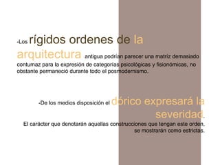 rígidos ordenes de la
-Los

arquitectura antigua podrían parecer una matríz demasiado
contumaz para la expresión de categorías psicológicas y fisionómicas, no
obstante permaneció durante todo el posmodernismo.




        -De los medios disposición el   dórico expresará la
                                                 severidad.
  El carácter que denotarán aquellas construcciones que tengan este orden,
                                               se mostrarán como estrictas.
 