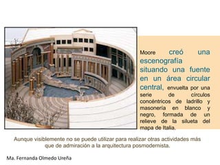 Moore     creó       una
                                                     escenografía
                                                     situando una fuente
                                                     en un área circular
                                                     central, envuelta por una
                                                     serie      de     círculos
                                                     concéntricos de ladrillo y
                                                     masonería en blanco y
                                                     negro, formada de un
                                                     relieve de la silueta del
                                                     mapa de Italia.

  Aunque visiblemente no se puede utilizar para realizar otras actividades más
              que de admiración a la arquitectura posmodernista.

Ma. Fernanda Olmedo Ureña
 