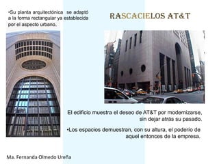 •Su planta arquitectónica se adaptó
a la forma rectangular ya establecida       RASCACIELOS AT&T
por el aspecto urbano.




                           El edificio muestra el deseo de AT&T por modernizarse,
                                                         sin dejar atrás su pasado.
                           •Los espacios demuestran, con su altura, el poderío de
                                                 aquel entonces de la empresa.


Ma. Fernanda Olmedo Ureña
 