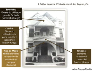 J. Cather Newsom, 1330 calle carroll, Los Ángeles, Ca.

    Fronton:
Elemento utilizado
 para la fachada
principal (Griega)



    Cornisa:
   Elemento
 utilizado en la
 parte inferior y
  superior del
fronton (Griega)


  Arco de Medio                                               Timpano:
 Punto: Elemento                                              Elemento
  utilizado en la                                             utilizado al
   arquitectura                                               centro del
      antigua                                              fronton (Griega)
    (Romana)
                                                         Adan Orozco Morfin
 