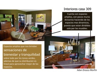 Interiores casa 309
                                         Cuenta con espacios
                                      amplios, con pocos muros
                                      divisorios haciendo de los
                                       espacios mas dinamicos,
                                      puesto que estan divididos
                                        solo por los muebles.




Espacios amplios que nos brindan
sensaciones de
bienestar y tranquilidad
sobre todo por los tonos verdes,
ademas de que su distribucion es
lineal para aprovechar mejor de los
espacios.
                                                  Adan Orozco Morfin
 