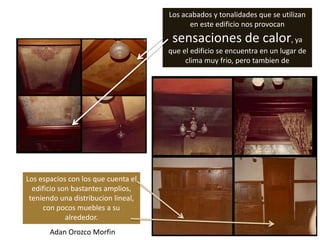 Los acabados y tonalidades que se utilizan
                                           en este edificio nos provocan
                                      sensaciones de calor, ya
                                     que el edificio se encuentra en un lugar de
                                          clima muy frio, pero tambien de




Los espacios con los que cuenta el
  edificio son bastantes amplios,
 teniendo una distribucion lineal,
     con pocos muebles a su
             alrededor.
       Adan Orozco Morfin
 