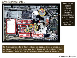 Caesers palace hotel.                                                           La forma del
                                                                                   acceso
                                                                                  principal
                                                                                 sugiere un
                                                                                 “abrazo” al
                                                                               área del hotel;
                                                                               a su vez dando
                                                                                     una
                                                                                bienvenida al
                                                                                  huesped.




  Se observa claramente, la distribución de los espacios; creando un recorrido
  en el exterior para poder llegar a un cierto destino, el cual puede ser una de
  las diferentes torres del hotel, así como restaurantes, albercas y fuentes.

                                                                           Ana Belén Santillan
 