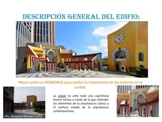 DESCRIPCIÓN GENERAL DEL EDIFIO:




        Nace como un HOMENAJE para exaltar la importancia de los italianos en la
                                     cuidad.

                            La piazza es ante todo una caprichosa
                            broma irónica a través de la que entender
                            los elementos de la arquitectura clásica y
                            el confuso estado de la arquitectura
                            contemporánea.
Ma. Fernanda Olmedo Ureña
 
