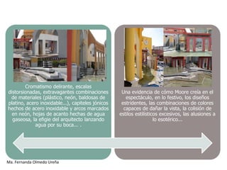 Cromatismo delirante, escalas
distorsionadas, extravagantes combinaciones         Una evidencia de cómo Moore creía en el
 de materiales (plástico, neón, baldosas de           espectáculo, en lo festivo, los diseños
platino, acero inoxidable...), capiteles jónicos    estridentes, las combinaciones de colores
hechos de acero inoxidable y arcos marcados          capaces de dañar la vista, la colisión de
  en neón, hojas de acanto hechas de agua          estilos estilísticos excesivos, las alusiones a
  gaseosa, la efigie del arquitecto lanzando                         lo esotérico...
             agua por su boca... .




Ma. Fernanda Olmedo Ureña
 