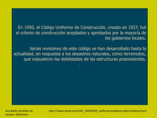 En 1950, el Código Uniforme de Construcción, creado en 1927, fué
        el criterio de construcción aceptados y aprobados por la mayoría de
                                                      los gobiernos locales.

              Varias revisiones de este código se han desarrollado hasta la
      actualidad, en respuesta a los desastres naturales, como terremotos,
           que expusieron las debilidades de las estructuras preexistentes.
                                        .




Ana Belén Santillan M.   http://www.ehow.com/info_10056459_california-building-codes-landing-front-
shower-1950.html
 