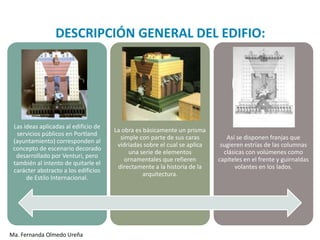 DESCRIPCIÓN GENERAL DEL EDIFIO:




 Las ideas aplicadas al edificio de
                                      La obra es básicamente un prisma
  servicios públicos en Portland
                                        simple con parte de sus caras         Así se disponen franjas que
 (ayuntamiento) corresponden al
                                       vidriadas sobre el cual se aplica    sugieren estrías de las columnas
 concepto de escenario decorado
                                           una serie de elementos            clásicas con volúmenes como
  desarrollado por Venturi, pero
                                          ornamentales que refieren        capiteles en el frente y guirnaldas
 también al intento de quitarle el
                                       directamente a la historia de la          volantes en los lados.
 carácter abstracto a los edificios
                                                 arquitectura.
      de Estilo Internacional.




Ma. Fernanda Olmedo Ureña
 