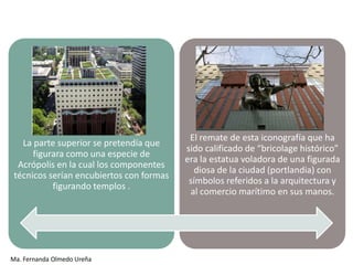 El remate de esta iconografía que ha
   La parte superior se pretendía que
                                          sido calificado de “bricolage histórico”
      figurara como una especie de
                                          era la estatua voladora de una figurada
  Acrópolis en la cual los componentes
                                             diosa de la ciudad (portlandia) con
 técnicos serían encubiertos con formas
                                           símbolos referidos a la arquitectura y
           figurando templos .
                                           al comercio marítimo en sus manos.




Ma. Fernanda Olmedo Ureña
 