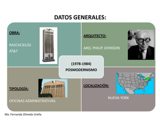 DATOS GENERALES:

   OBRA:
                                       ARQUITECTO:

   RASCACIELOS
                                       ARQ. PHILIP JOHNSON
   AT&T


                                 (1978-1984)
                               POSMODERNISMO


                                       LOCALIZACIÓN:
   TIPOLOGÍA:

                                                     NUEVA YORK
   OFICINAS ADMINISTRATIVAS


Ma. Fernanda Olmedo Ureña
 
