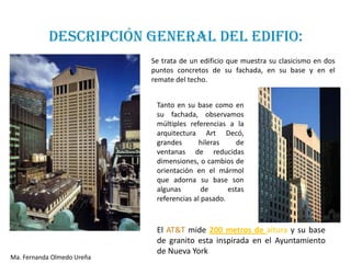 DESCRIPCIÓN GENERAL DEL EDIFIO:
                            Se trata de un edificio que muestra su clasicismo en dos
                            puntos concretos de su fachada, en su base y en el
                            remate del techo.


                             Tanto en su base como en
                             su fachada, observamos
                             múltiples referencias a la
                             arquitectura Art Decó,
                             grandes       hileras     de
                             ventanas de reducidas
                             dimensiones, o cambios de
                             orientación en el mármol
                             que adorna su base son
                             algunas        de      estas
                             referencias al pasado.



                             El AT&T mide 200 metros de altura y su base
                             de granito esta inspirada en el Ayuntamiento
                             de Nueva York
Ma. Fernanda Olmedo Ureña
 