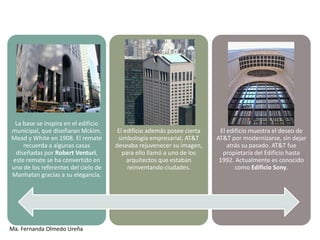 La base se inspira en el edificio
municipal, que diseñaran Mckim,       El edificio además posee cierta    El edificio muestra el deseo de
Mead y White en 1908. El remate       simbología empresarial, AT&T      AT&T por modernizarse, sin dejar
    recuerda a algunas casas         deseaba rejuvenecer su imagen,         atrás su pasado. AT&T fue
 diseñadas por Robert Venturi,          para ello llamó a uno de los      propietaria del Edificio hasta
este remate se ha convertido en           arquitectos que estaban        1992. Actualmente es conocido
uno de los referentes del cielo de        reinventando ciudades.               como Edificio Sony.
Manhatan gracias a su elegancia.




Ma. Fernanda Olmedo Ureña
 