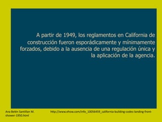 A partir de 1949, los reglamentos en California de
              construcción fueron esporádicamente y mínimamente
           forzados, debido a la ausencia de una regulación única y
                                          la aplicación de la agencia.




Ana Belén Santillan M.   http://www.ehow.com/info_10056459_california-building-codes-landing-front-
shower-1950.html
 