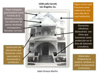 1330 calle Carroll,   Figura cónica que
                        Los Ángeles, Ca.     funciona como
  Plano triangular                           cubierta en una
que funciona como                            zona alta de la
    frontón de la                            casa habitación.
 fachada principal,
  con adiciones de
  planos abultados                              Elementos
    rectangulares                                cilíndricos
llamados cornisas .                          (balaustras) con
                                                 ritmo que
                                             funcionan como
                                             protección en el
                                             área de balcones
  Sustracción de                                y escaleras.
  elementos que
 funcionan como
   vanos para la                                  Materiales:
   iluminación y                                 Predomina la
     ventilación.                            madera, tambien se
                                             utiliza mampostería
                                                  (cimientos).
                      Adán Orozco Morfin
 