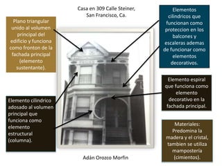 Casa en 309 Calle Steiner,         Elementos
                         San Francisco, Ca.           cilindricos que
  Plano triangular                                   funcionan como
 unido al volumen                                   proteccion en los
    principal del                                        balcones y
edificio y funciona                                 escaleras ademas
como fronton de la                                 de funcionar como
 fachada principal                                       elementos
     (elemento                                         decorativos.
   sustentante).

                                                     Elemento espiral
                                                   que funciona como
                                                        elemento
Elemento cilindrico                                  decorativo en la
adosado al volumen                                  fachada principal.
principal que
funciona como
                                                       Materiales:
elemento
                                                      Predomina la
estructural
                                                    madera y el cristal,
(columna).
                                                    tambien se utiliza
                                                      mampostería
                        Adán Orozco Morfin             (cimientos).
 