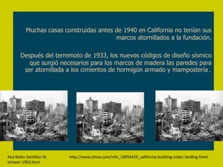Muchas casas construidas antes de 1940 en California no tenían sus
                                         marcos atornillados a la fundación.

       Después del terremoto de 1933, los nuevos códigos de diseño sísmico
          que surgió necesarios para los marcos de madera las paredes para
        ser atornillada a los cimientos de hormigón armado y mampostería.




Ana Belén Santillan M.   http://www.ehow.com/info_10056459_california-building-codes-landing-front-
shower-1950.html
 
