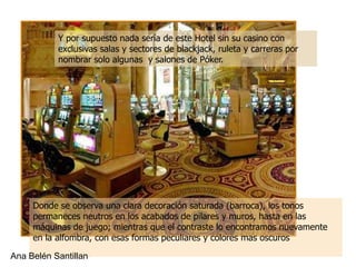 Y por supuesto nada sería de este Hotel sin su casino con
           exclusivas salas y sectores de blackjack, ruleta y carreras por
           nombrar solo algunas y salones de Póker.




     Donde se observa una clara decoración saturada (barroca), los tonos
     permaneces neutros en los acabados de pilares y muros, hasta en las
     máquinas de juego; mientras que el contraste lo encontramos nuevamente
     en la alfombra, con esas formas peculiares y colores mas oscuros

Ana Belén Santillan
 