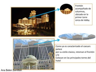 Frontón
                                          acompañado de
                                          columnas,
                                          ubicado en la
                                          primer torre
                                          cerca de lobby.




                      Como ya es caracterizado el caesars
                      palace
                      por su estilo clasico, retoman el frontón
                      y lo
                      Colocan en las principales torres del
                      hotel


Ana Belen Santillan
 