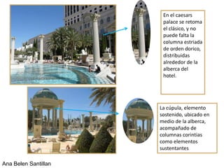 En el caesars
                       palace se retoma
                       el clásico, y no
                       puede falta la
                       columna estriada
                       de orden dorico,
                       distribuidas
                       alrededor de la
                       alberca del
                       hotel.




                      La cúpula, elemento
                      sostenido, ubicado en
                      medio de la alberca,
                      acompañado de
                      columnas corintias
                      como elementos
                      sustentantes

Ana Belen Santillan
 