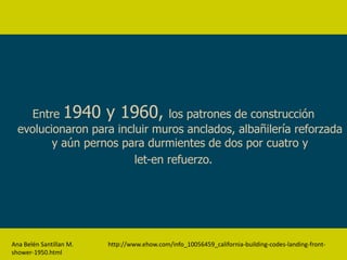 Entre 1940 y 1960, los patrones de construcción
  evolucionaron para incluir muros anclados, albañilería reforzada
         y aún pernos para durmientes de dos por cuatro y
                         let-en refuerzo.




Ana Belén Santillan M.   http://www.ehow.com/info_10056459_california-building-codes-landing-front-
shower-1950.html
 